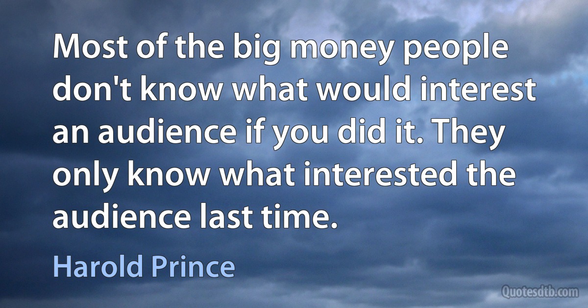 Most of the big money people don't know what would interest an audience if you did it. They only know what interested the audience last time. (Harold Prince)