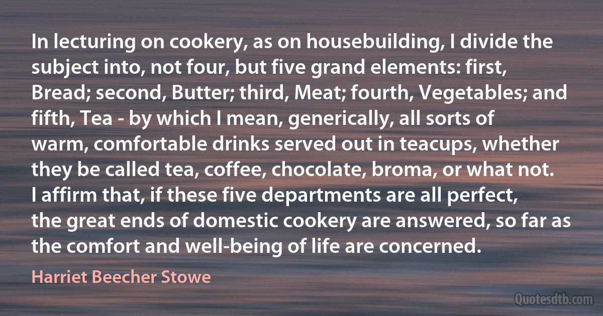 In lecturing on cookery, as on housebuilding, I divide the subject into, not four, but five grand elements: first, Bread; second, Butter; third, Meat; fourth, Vegetables; and fifth, Tea - by which I mean, generically, all sorts of warm, comfortable drinks served out in teacups, whether they be called tea, coffee, chocolate, broma, or what not. I affirm that, if these five departments are all perfect, the great ends of domestic cookery are answered, so far as the comfort and well-being of life are concerned. (Harriet Beecher Stowe)