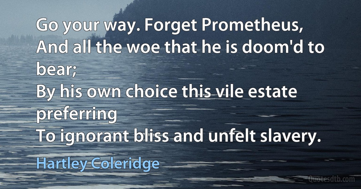 Go your way. Forget Prometheus,
And all the woe that he is doom'd to bear;
By his own choice this vile estate preferring
To ignorant bliss and unfelt slavery. (Hartley Coleridge)