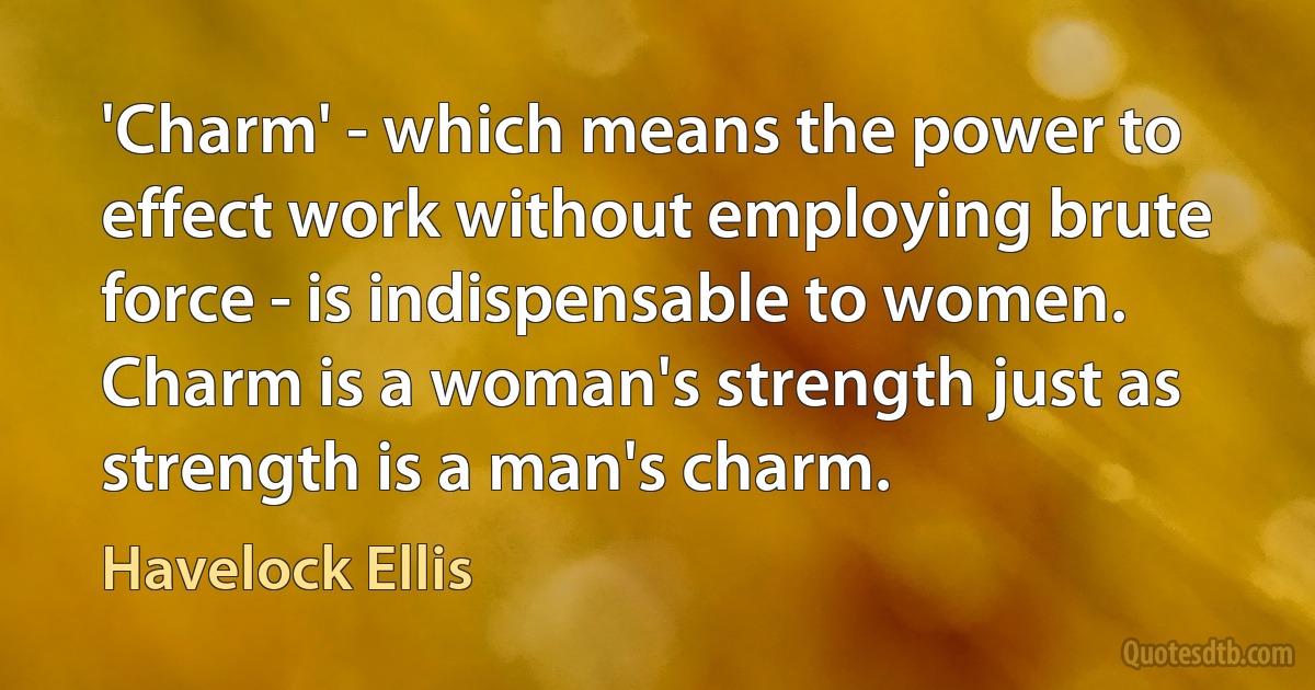 'Charm' - which means the power to effect work without employing brute force - is indispensable to women. Charm is a woman's strength just as strength is a man's charm. (Havelock Ellis)