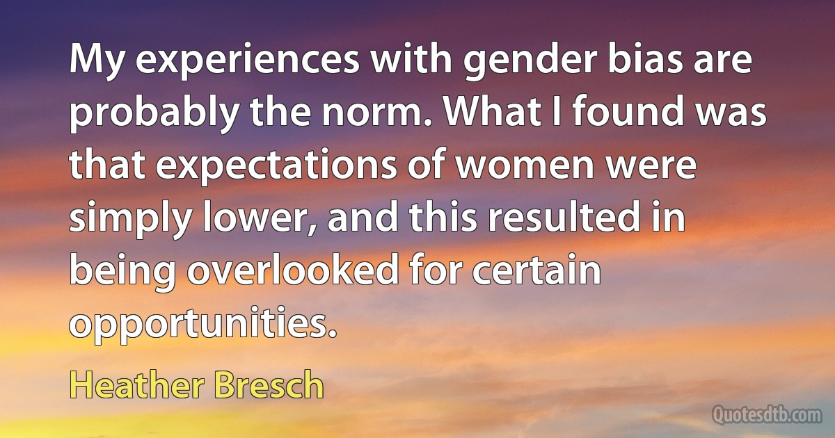 My experiences with gender bias are probably the norm. What I found was that expectations of women were simply lower, and this resulted in being overlooked for certain opportunities. (Heather Bresch)