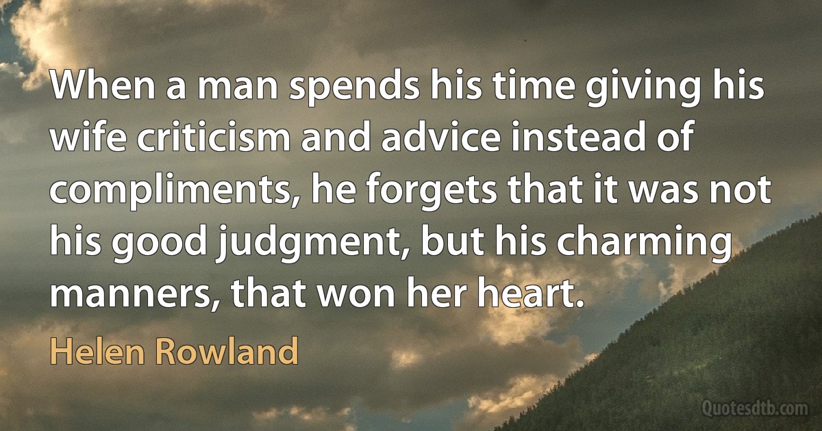 When a man spends his time giving his wife criticism and advice instead of compliments, he forgets that it was not his good judgment, but his charming manners, that won her heart. (Helen Rowland)