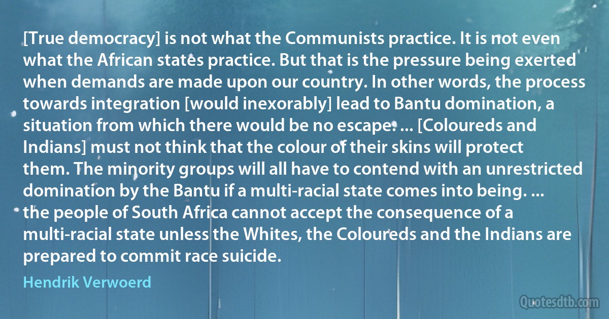 [True democracy] is not what the Communists practice. It is not even what the African states practice. But that is the pressure being exerted when demands are made upon our country. In other words, the process towards integration [would inexorably] lead to Bantu domination, a situation from which there would be no escape. ... [Coloureds and Indians] must not think that the colour of their skins will protect them. The minority groups will all have to contend with an unrestricted domination by the Bantu if a multi-racial state comes into being. ... the people of South Africa cannot accept the consequence of a multi-racial state unless the Whites, the Coloureds and the Indians are prepared to commit race suicide. (Hendrik Verwoerd)