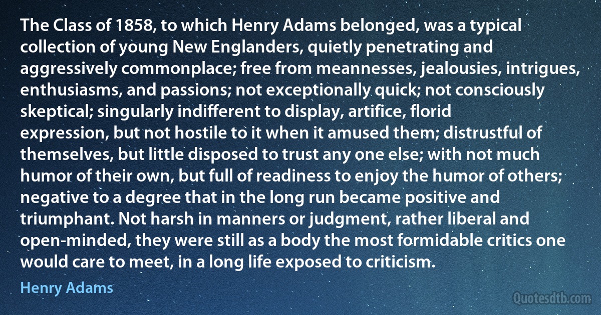 The Class of 1858, to which Henry Adams belonged, was a typical collection of young New Englanders, quietly penetrating and aggressively commonplace; free from meannesses, jealousies, intrigues, enthusiasms, and passions; not exceptionally quick; not consciously skeptical; singularly indifferent to display, artifice, florid expression, but not hostile to it when it amused them; distrustful of themselves, but little disposed to trust any one else; with not much humor of their own, but full of readiness to enjoy the humor of others; negative to a degree that in the long run became positive and triumphant. Not harsh in manners or judgment, rather liberal and open-minded, they were still as a body the most formidable critics one would care to meet, in a long life exposed to criticism. (Henry Adams)