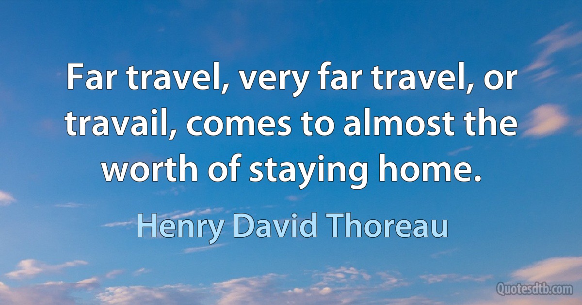 Far travel, very far travel, or travail, comes to almost the worth of staying home. (Henry David Thoreau)