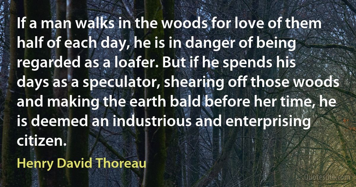 If a man walks in the woods for love of them half of each day, he is in danger of being regarded as a loafer. But if he spends his days as a speculator, shearing off those woods and making the earth bald before her time, he is deemed an industrious and enterprising citizen. (Henry David Thoreau)