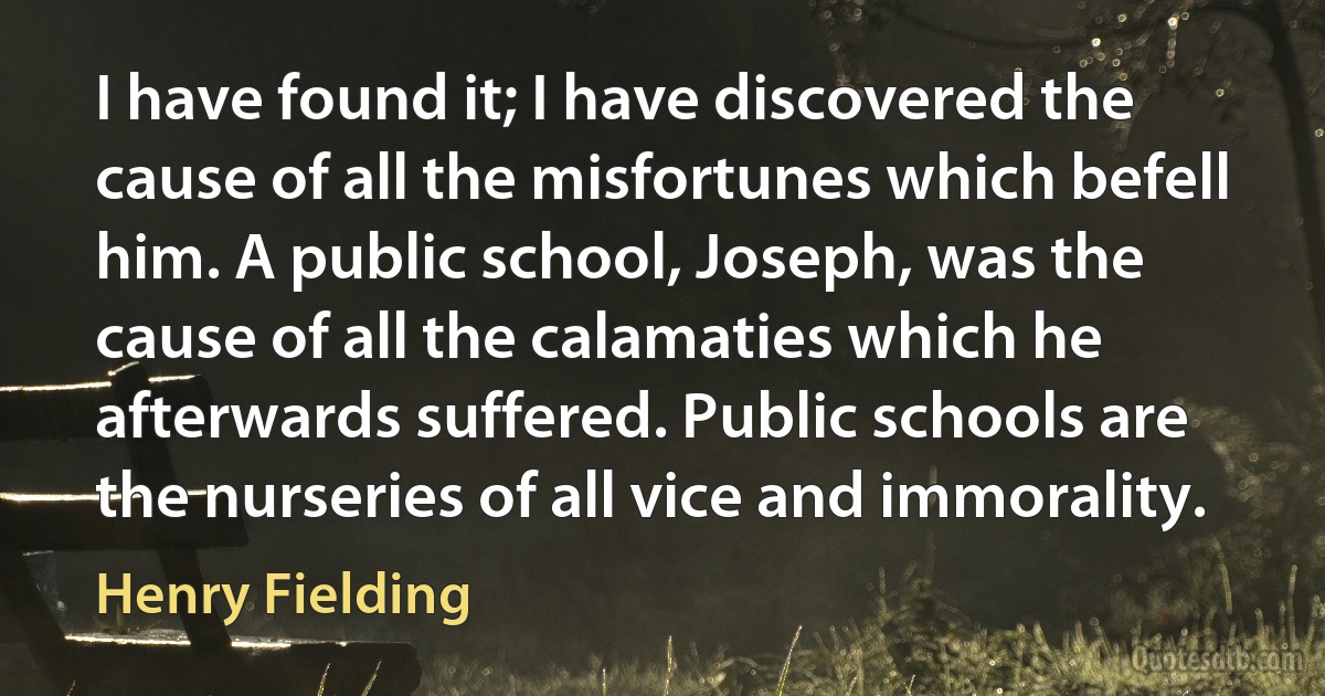 I have found it; I have discovered the cause of all the misfortunes which befell him. A public school, Joseph, was the cause of all the calamaties which he afterwards suffered. Public schools are the nurseries of all vice and immorality. (Henry Fielding)