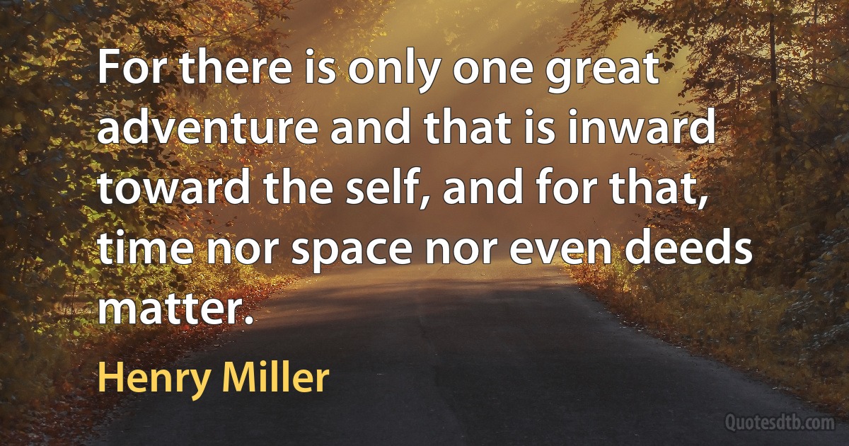 For there is only one great adventure and that is inward toward the self, and for that, time nor space nor even deeds matter. (Henry Miller)