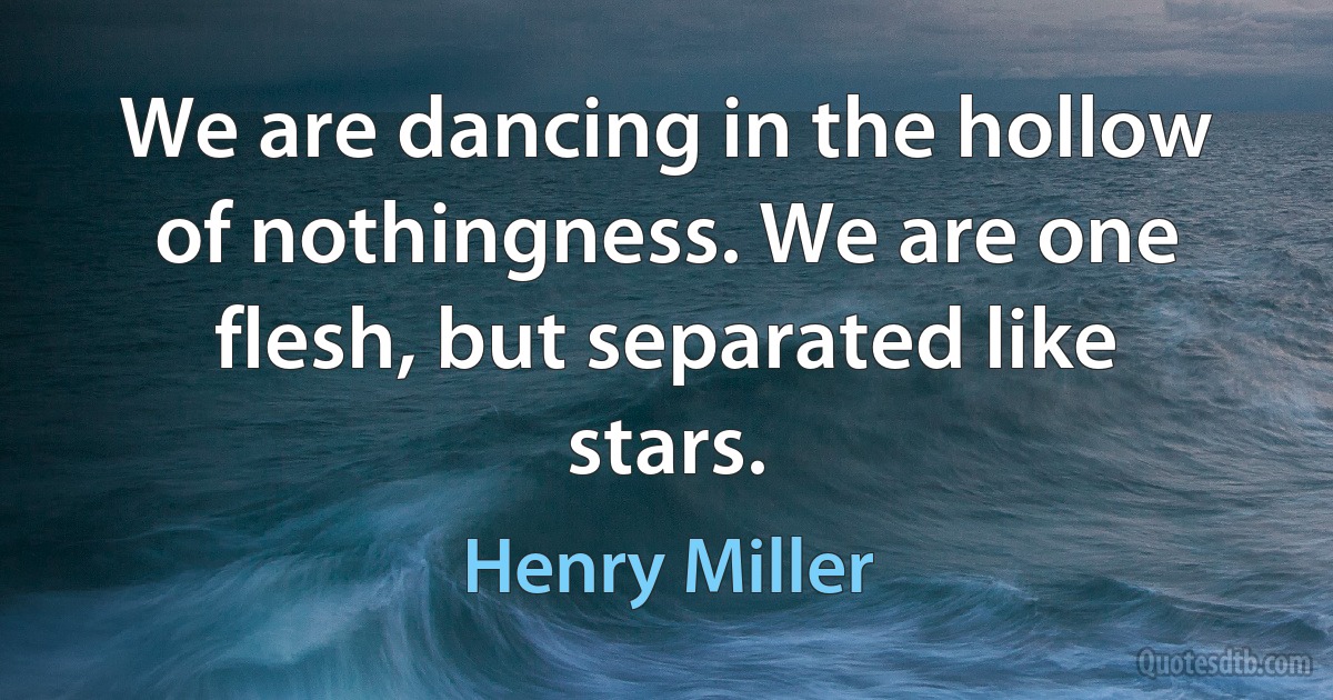 We are dancing in the hollow of nothingness. We are one flesh, but separated like stars. (Henry Miller)