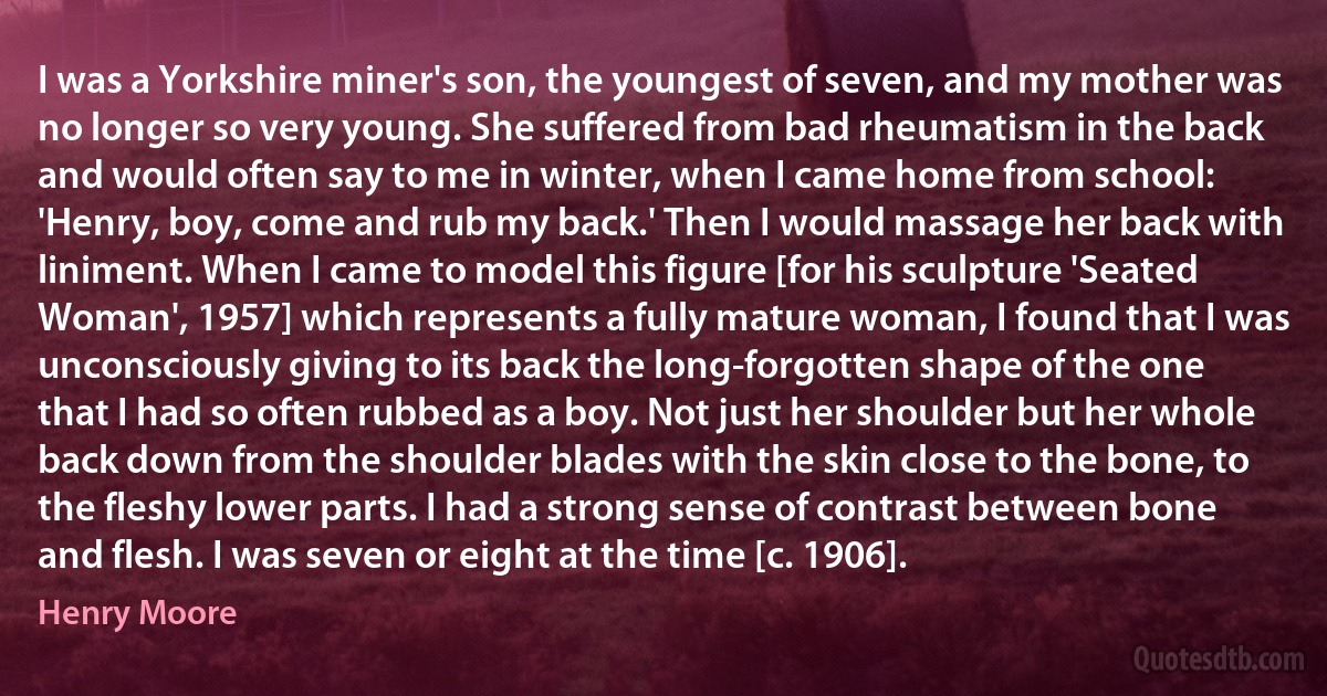 I was a Yorkshire miner's son, the youngest of seven, and my mother was no longer so very young. She suffered from bad rheumatism in the back and would often say to me in winter, when I came home from school: 'Henry, boy, come and rub my back.' Then I would massage her back with liniment. When I came to model this figure [for his sculpture 'Seated Woman', 1957] which represents a fully mature woman, I found that I was unconsciously giving to its back the long-forgotten shape of the one that I had so often rubbed as a boy. Not just her shoulder but her whole back down from the shoulder blades with the skin close to the bone, to the fleshy lower parts. I had a strong sense of contrast between bone and flesh. I was seven or eight at the time [c. 1906]. (Henry Moore)