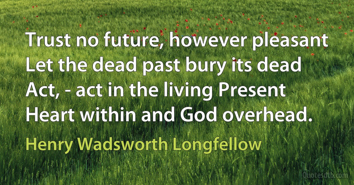 Trust no future, however pleasant Let the dead past bury its dead Act, - act in the living Present Heart within and God overhead. (Henry Wadsworth Longfellow)