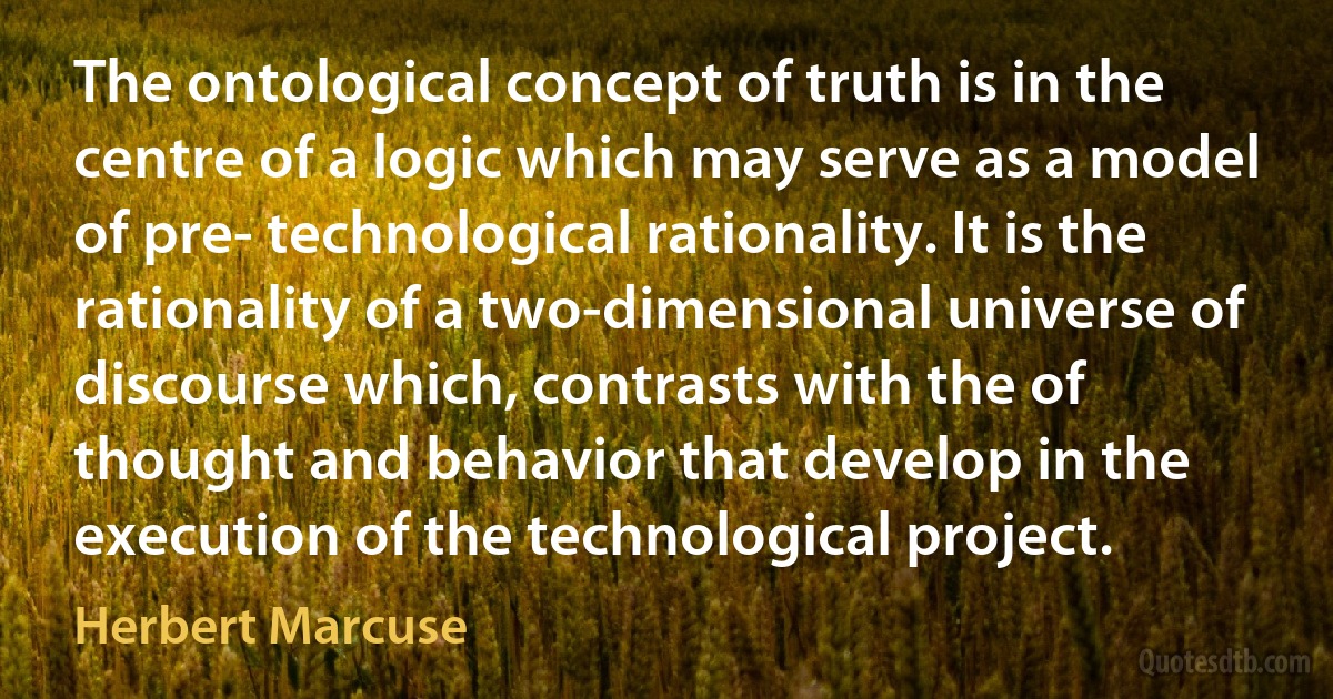 The ontological concept of truth is in the centre of a logic which may serve as a model of pre- technological rationality. It is the rationality of a two-dimensional universe of discourse which, contrasts with the of thought and behavior that develop in the execution of the technological project. (Herbert Marcuse)