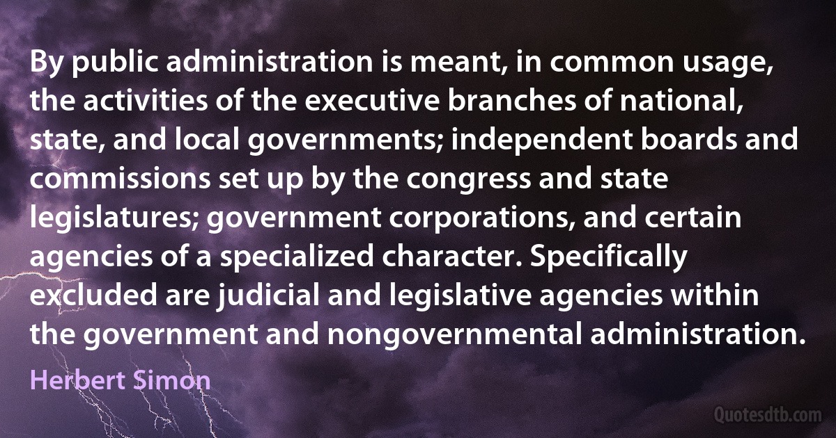 By public administration is meant, in common usage, the activities of the executive branches of national, state, and local governments; independent boards and commissions set up by the congress and state legislatures; government corporations, and certain agencies of a specialized character. Specifically excluded are judicial and legislative agencies within the government and nongovernmental administration. (Herbert Simon)