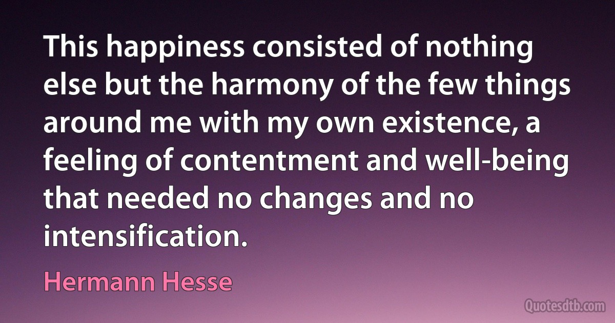 This happiness consisted of nothing else but the harmony of the few things around me with my own existence, a feeling of contentment and well-being that needed no changes and no intensification. (Hermann Hesse)