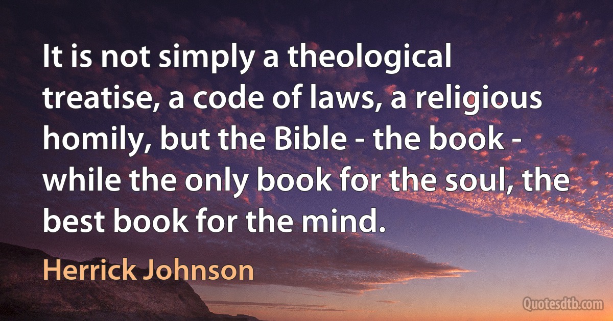 It is not simply a theological treatise, a code of laws, a religious homily, but the Bible - the book - while the only book for the soul, the best book for the mind. (Herrick Johnson)