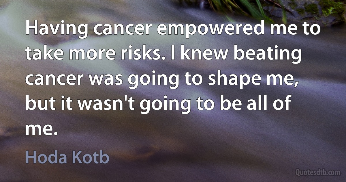 Having cancer empowered me to take more risks. I knew beating cancer was going to shape me, but it wasn't going to be all of me. (Hoda Kotb)