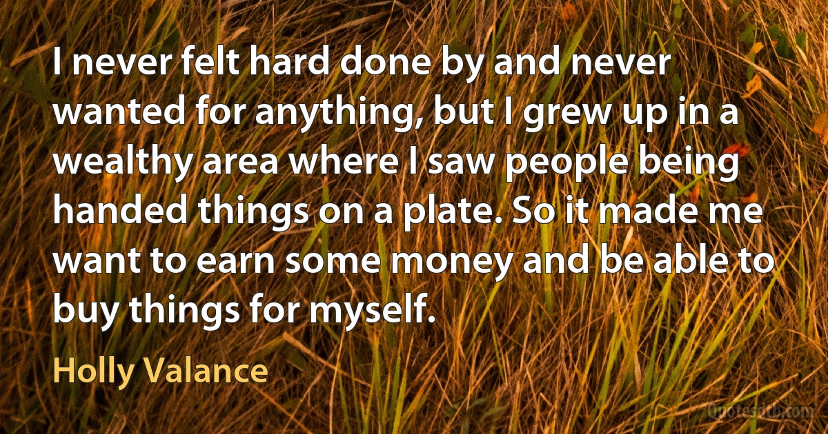 I never felt hard done by and never wanted for anything, but I grew up in a wealthy area where I saw people being handed things on a plate. So it made me want to earn some money and be able to buy things for myself. (Holly Valance)