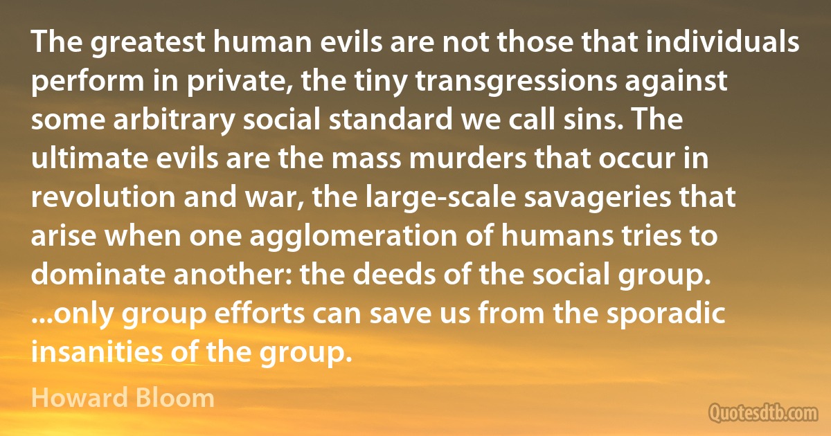 The greatest human evils are not those that individuals perform in private, the tiny transgressions against some arbitrary social standard we call sins. The ultimate evils are the mass murders that occur in revolution and war, the large-scale savageries that arise when one agglomeration of humans tries to dominate another: the deeds of the social group. ...only group efforts can save us from the sporadic insanities of the group. (Howard Bloom)