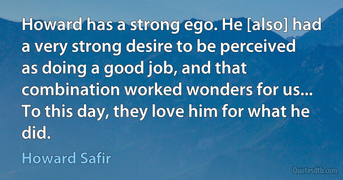 Howard has a strong ego. He [also] had a very strong desire to be perceived as doing a good job, and that combination worked wonders for us... To this day, they love him for what he did. (Howard Safir)