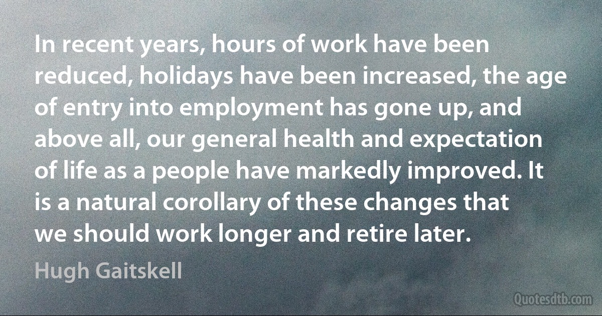 In recent years, hours of work have been reduced, holidays have been increased, the age of entry into employment has gone up, and above all, our general health and expectation of life as a people have markedly improved. It is a natural corollary of these changes that we should work longer and retire later. (Hugh Gaitskell)