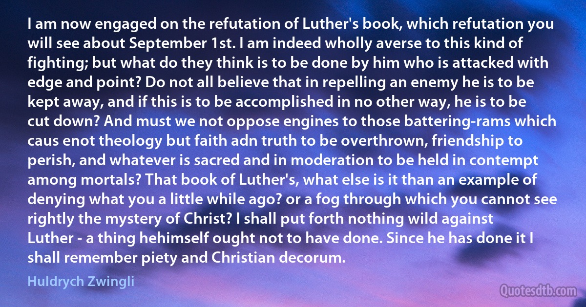 I am now engaged on the refutation of Luther's book, which refutation you will see about September 1st. I am indeed wholly averse to this kind of fighting; but what do they think is to be done by him who is attacked with edge and point? Do not all believe that in repelling an enemy he is to be kept away, and if this is to be accomplished in no other way, he is to be cut down? And must we not oppose engines to those battering-rams which caus enot theology but faith adn truth to be overthrown, friendship to perish, and whatever is sacred and in moderation to be held in contempt among mortals? That book of Luther's, what else is it than an example of denying what you a little while ago? or a fog through which you cannot see rightly the mystery of Christ? I shall put forth nothing wild against Luther - a thing hehimself ought not to have done. Since he has done it I shall remember piety and Christian decorum. (Huldrych Zwingli)