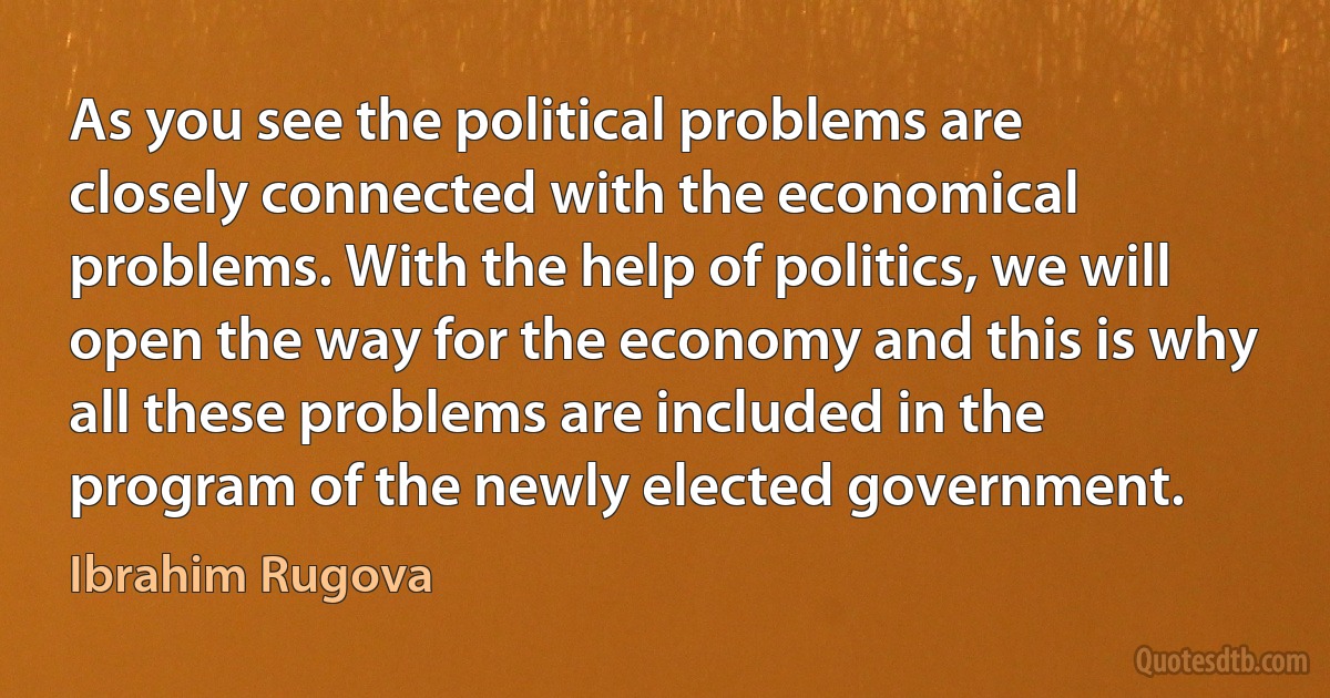 As you see the political problems are closely connected with the economical problems. With the help of politics, we will open the way for the economy and this is why all these problems are included in the program of the newly elected government. (Ibrahim Rugova)