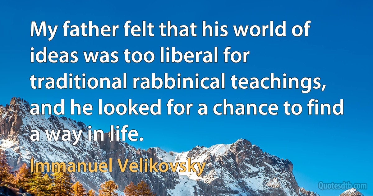 My father felt that his world of ideas was too liberal for traditional rabbinical teachings, and he looked for a chance to find a way in life. (Immanuel Velikovsky)