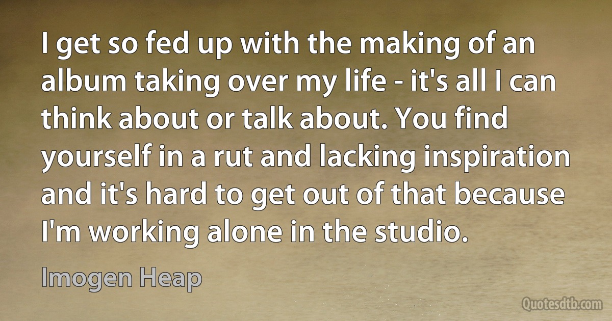 I get so fed up with the making of an album taking over my life - it's all I can think about or talk about. You find yourself in a rut and lacking inspiration and it's hard to get out of that because I'm working alone in the studio. (Imogen Heap)