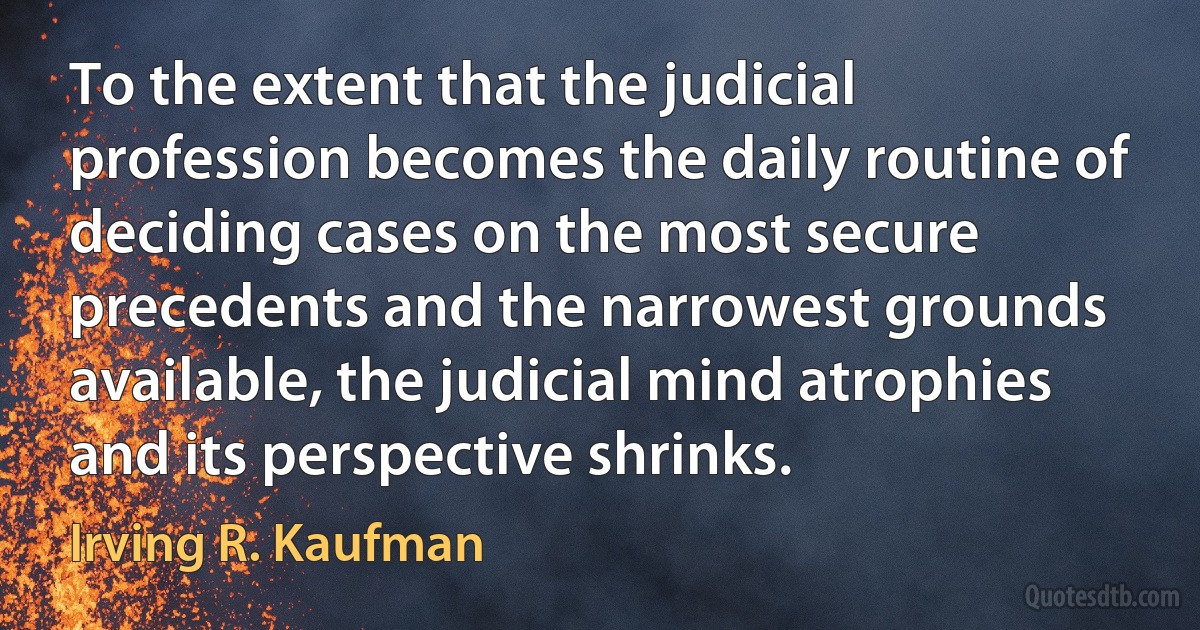 To the extent that the judicial profession becomes the daily routine of deciding cases on the most secure precedents and the narrowest grounds available, the judicial mind atrophies and its perspective shrinks. (Irving R. Kaufman)