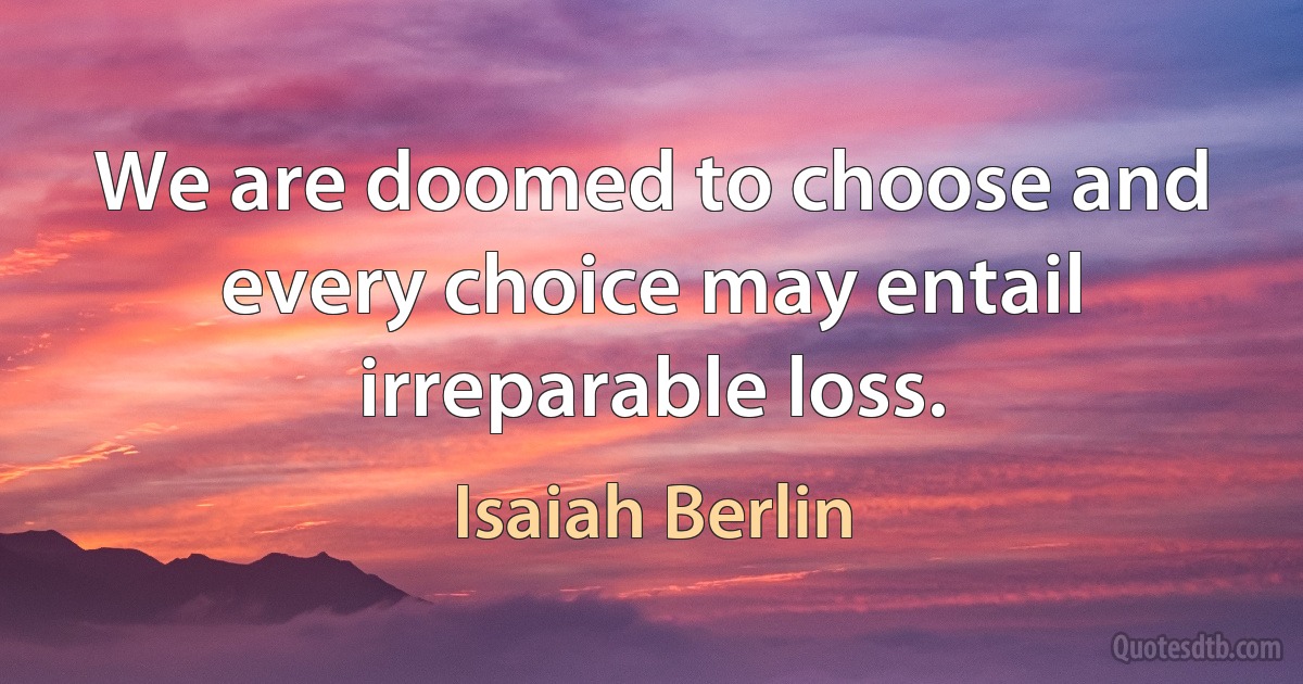 We are doomed to choose and every choice may entail irreparable loss. (Isaiah Berlin)