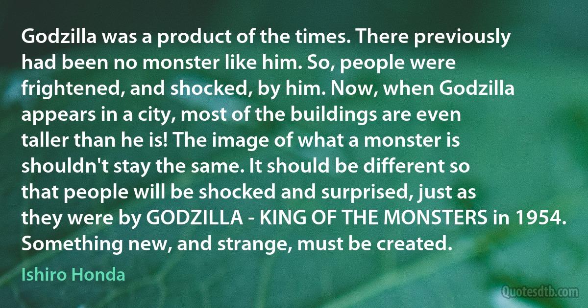 Godzilla was a product of the times. There previously had been no monster like him. So, people were frightened, and shocked, by him. Now, when Godzilla appears in a city, most of the buildings are even taller than he is! The image of what a monster is shouldn't stay the same. It should be different so that people will be shocked and surprised, just as they were by GODZILLA - KING OF THE MONSTERS in 1954. Something new, and strange, must be created. (Ishiro Honda)