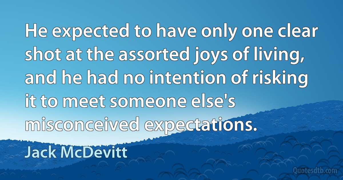 He expected to have only one clear shot at the assorted joys of living, and he had no intention of risking it to meet someone else's misconceived expectations. (Jack McDevitt)