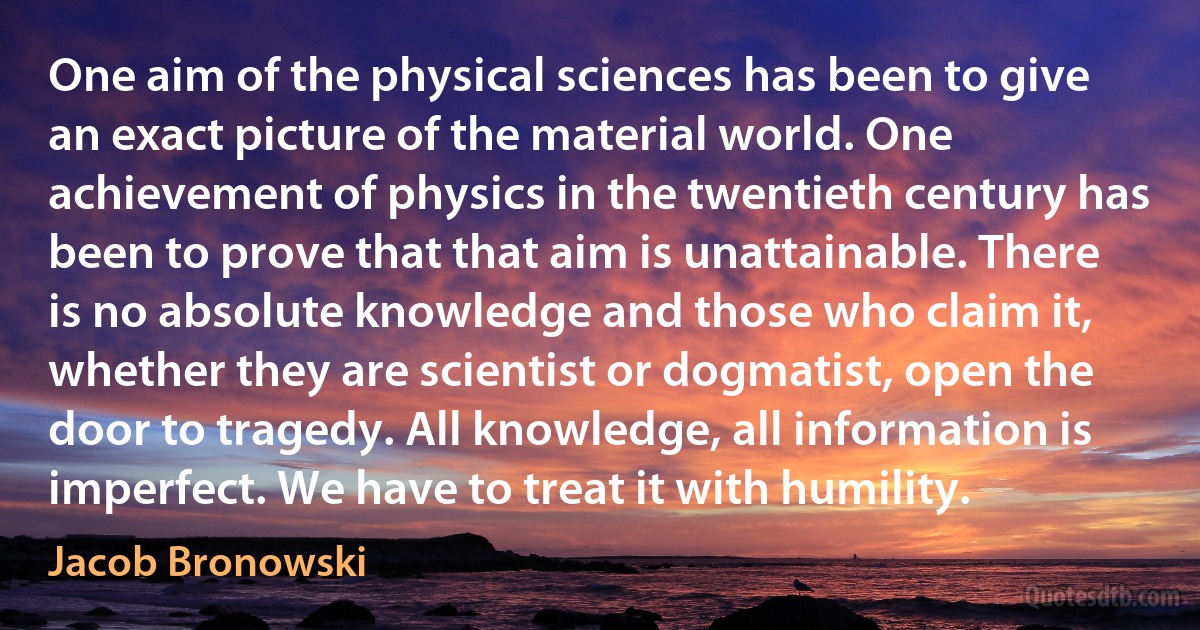 One aim of the physical sciences has been to give an exact picture of the material world. One achievement of physics in the twentieth century has been to prove that that aim is unattainable. There is no absolute knowledge and those who claim it, whether they are scientist or dogmatist, open the door to tragedy. All knowledge, all information is imperfect. We have to treat it with humility. (Jacob Bronowski)