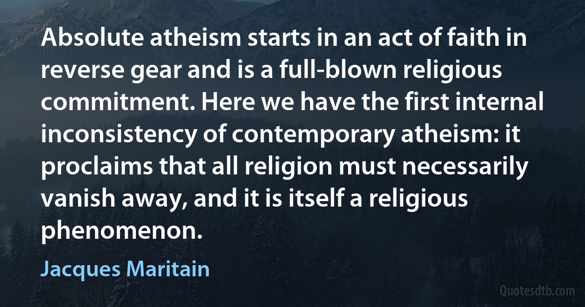 Absolute atheism starts in an act of faith in reverse gear and is a full-blown religious commitment. Here we have the first internal inconsistency of contemporary atheism: it proclaims that all religion must necessarily vanish away, and it is itself a religious phenomenon. (Jacques Maritain)