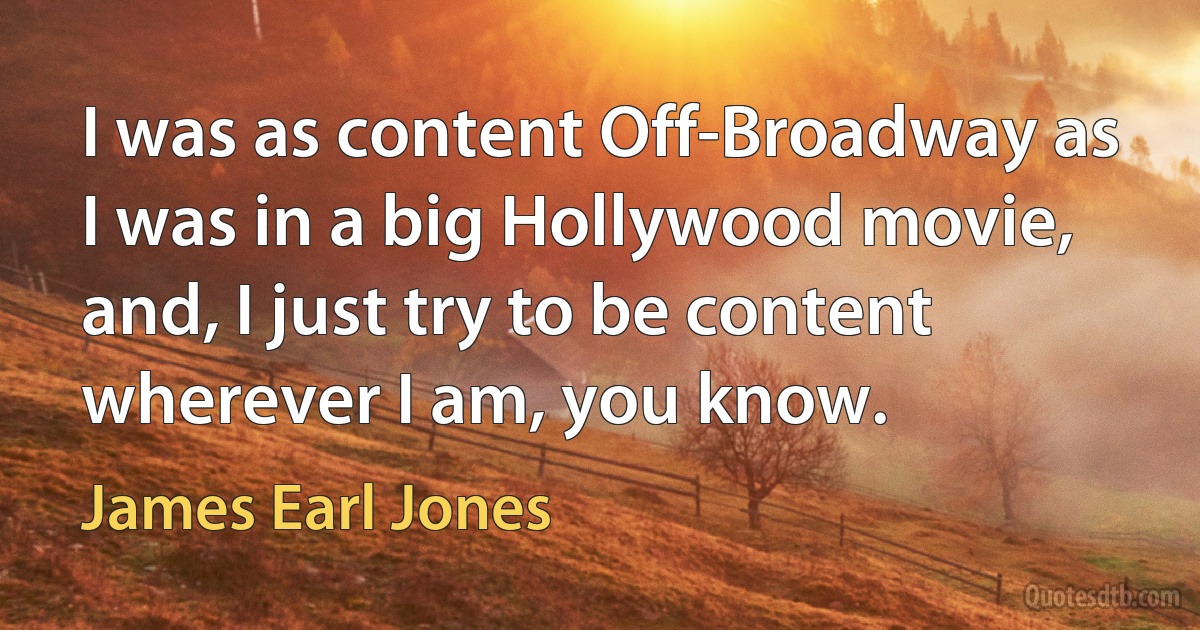 I was as content Off-Broadway as I was in a big Hollywood movie, and, I just try to be content wherever I am, you know. (James Earl Jones)