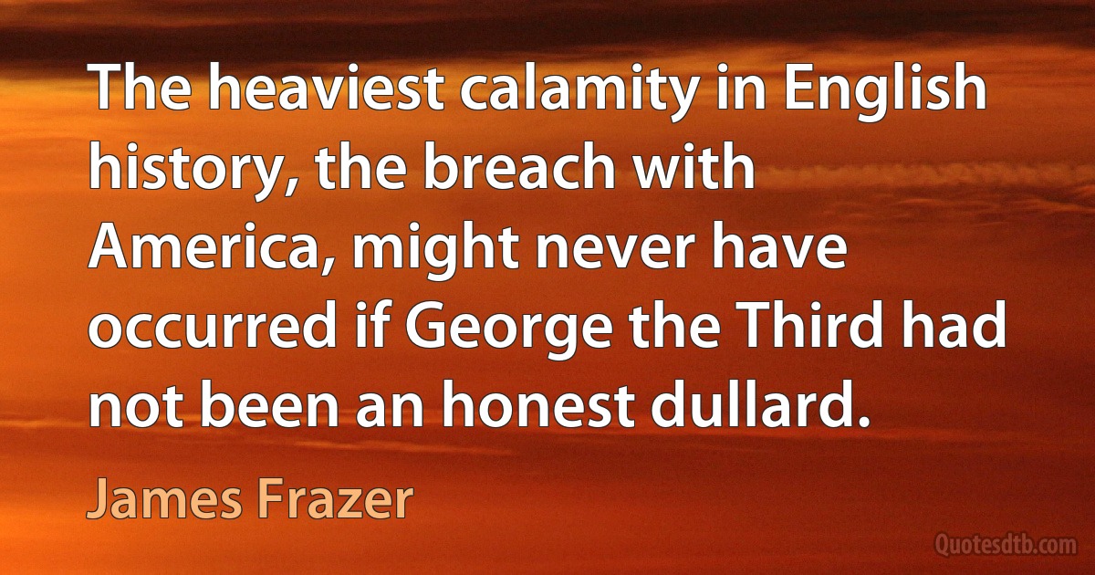 The heaviest calamity in English history, the breach with America, might never have occurred if George the Third had not been an honest dullard. (James Frazer)