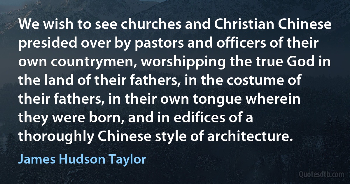 We wish to see churches and Christian Chinese presided over by pastors and officers of their own countrymen, worshipping the true God in the land of their fathers, in the costume of their fathers, in their own tongue wherein they were born, and in edifices of a thoroughly Chinese style of architecture. (James Hudson Taylor)