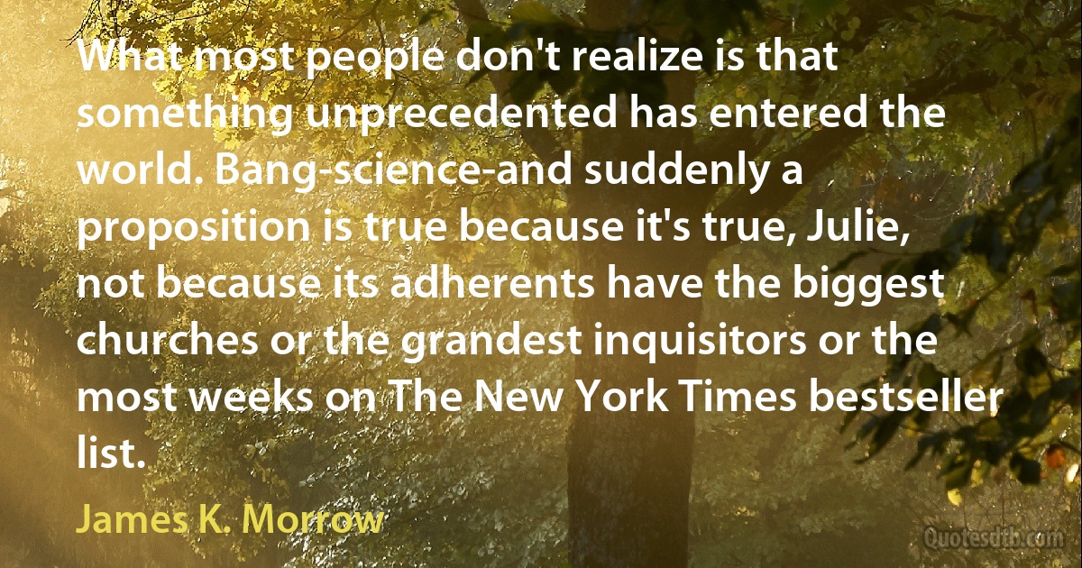 What most people don't realize is that something unprecedented has entered the world. Bang-science-and suddenly a proposition is true because it's true, Julie, not because its adherents have the biggest churches or the grandest inquisitors or the most weeks on The New York Times bestseller list. (James K. Morrow)