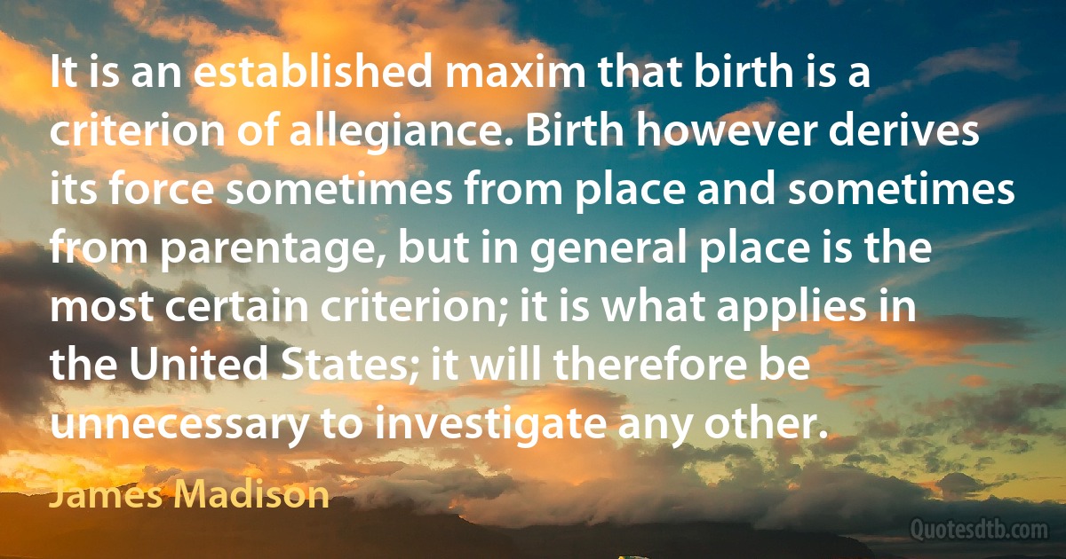 It is an established maxim that birth is a criterion of allegiance. Birth however derives its force sometimes from place and sometimes from parentage, but in general place is the most certain criterion; it is what applies in the United States; it will therefore be unnecessary to investigate any other. (James Madison)