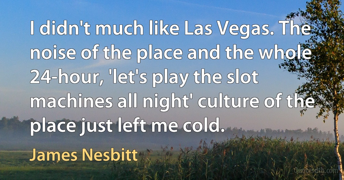 I didn't much like Las Vegas. The noise of the place and the whole 24-hour, 'let's play the slot machines all night' culture of the place just left me cold. (James Nesbitt)