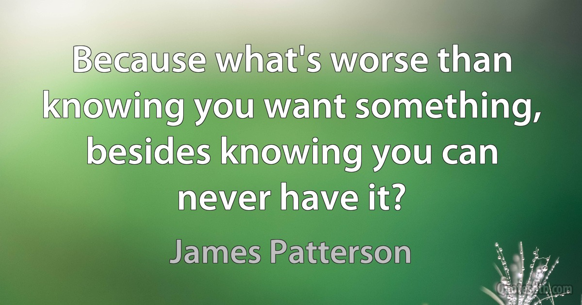 Because what's worse than knowing you want something, besides knowing you can never have it? (James Patterson)