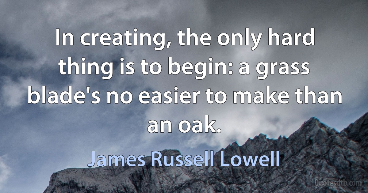 In creating, the only hard thing is to begin: a grass blade's no easier to make than an oak. (James Russell Lowell)