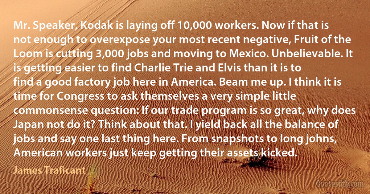 Mr. Speaker, Kodak is laying off 10,000 workers. Now if that is not enough to overexpose your most recent negative, Fruit of the Loom is cutting 3,000 jobs and moving to Mexico. Unbelievable. It is getting easier to find Charlie Trie and Elvis than it is to find a good factory job here in America. Beam me up. I think it is time for Congress to ask themselves a very simple little commonsense question: If our trade program is so great, why does Japan not do it? Think about that. I yield back all the balance of jobs and say one last thing here. From snapshots to long johns, American workers just keep getting their assets kicked. (James Traficant)