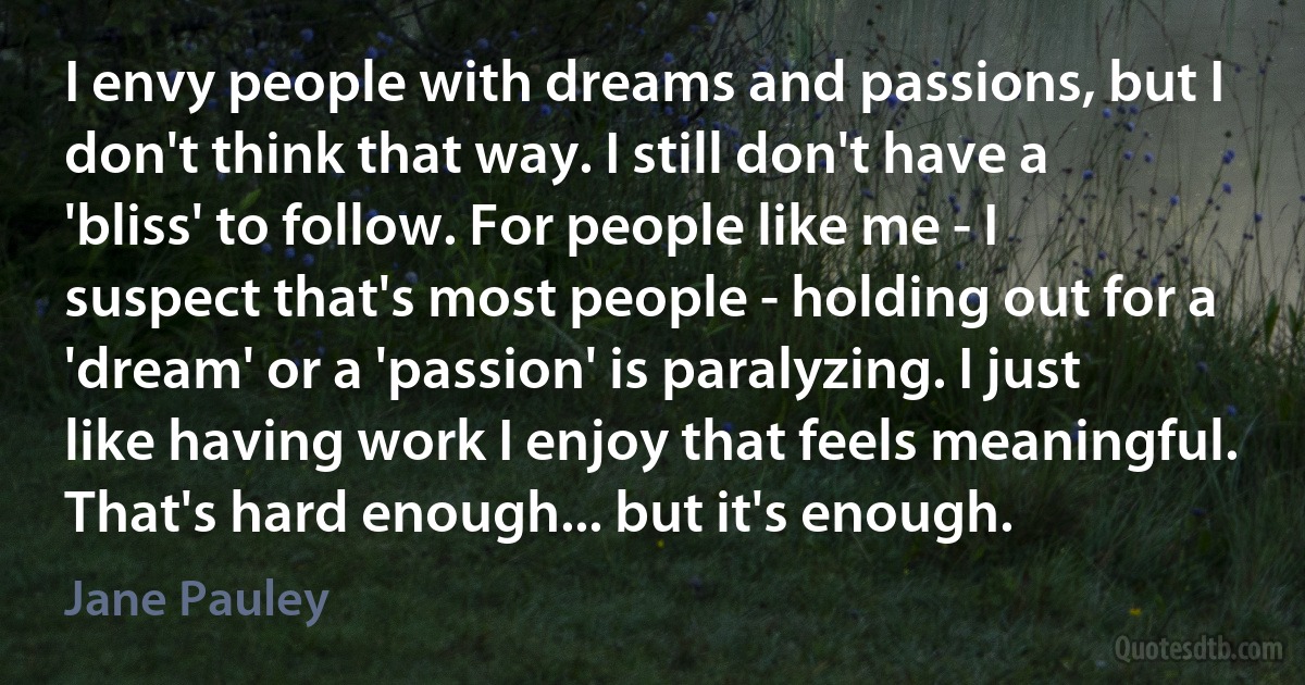 I envy people with dreams and passions, but I don't think that way. I still don't have a 'bliss' to follow. For people like me - I suspect that's most people - holding out for a 'dream' or a 'passion' is paralyzing. I just like having work I enjoy that feels meaningful. That's hard enough... but it's enough. (Jane Pauley)