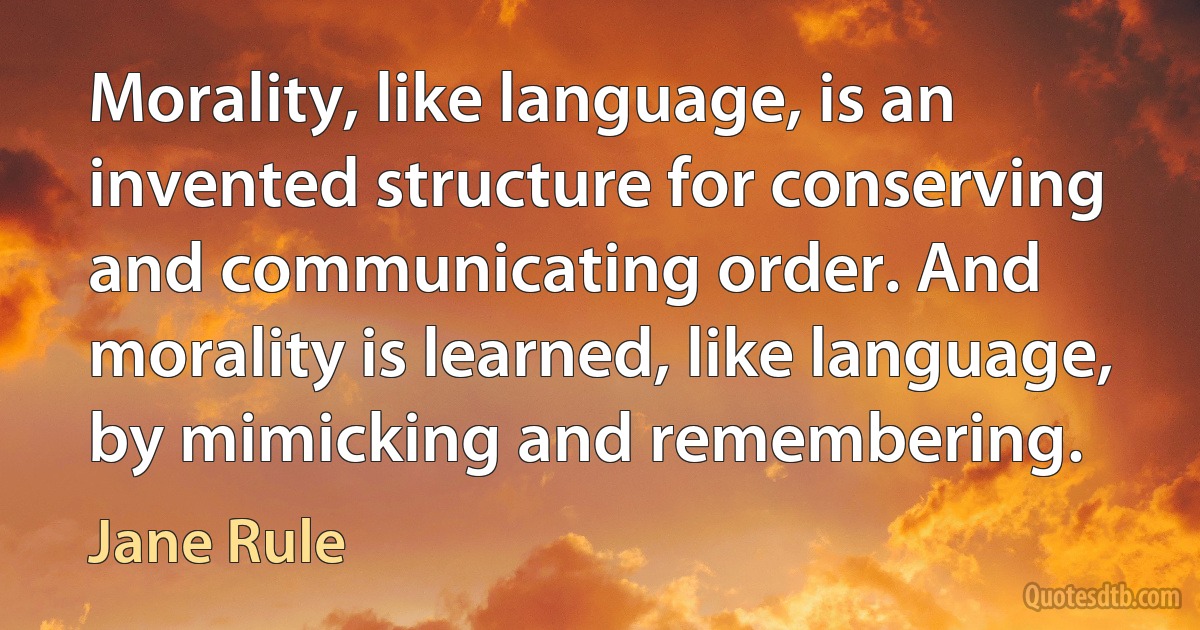 Morality, like language, is an invented structure for conserving and communicating order. And morality is learned, like language, by mimicking and remembering. (Jane Rule)