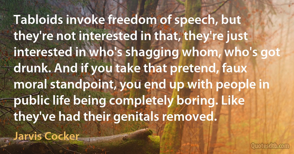 Tabloids invoke freedom of speech, but they're not interested in that, they're just interested in who's shagging whom, who's got drunk. And if you take that pretend, faux moral standpoint, you end up with people in public life being completely boring. Like they've had their genitals removed. (Jarvis Cocker)