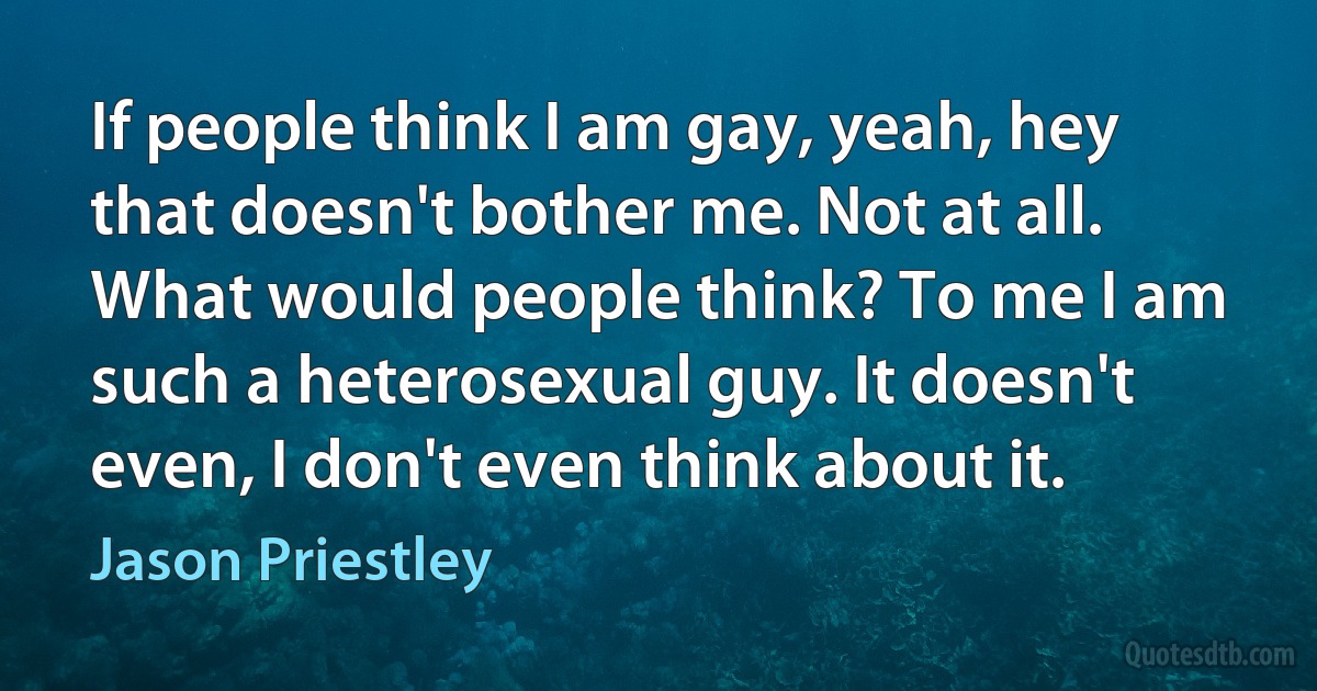 If people think I am gay, yeah, hey that doesn't bother me. Not at all. What would people think? To me I am such a heterosexual guy. It doesn't even, I don't even think about it. (Jason Priestley)