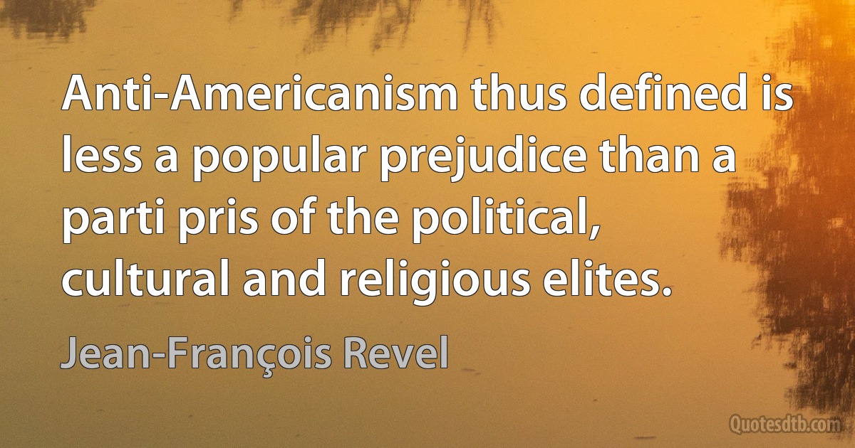 Anti-Americanism thus defined is less a popular prejudice than a parti pris of the political, cultural and religious elites. (Jean-François Revel)