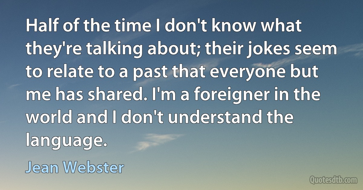 Half of the time I don't know what they're talking about; their jokes seem to relate to a past that everyone but me has shared. I'm a foreigner in the world and I don't understand the language. (Jean Webster)