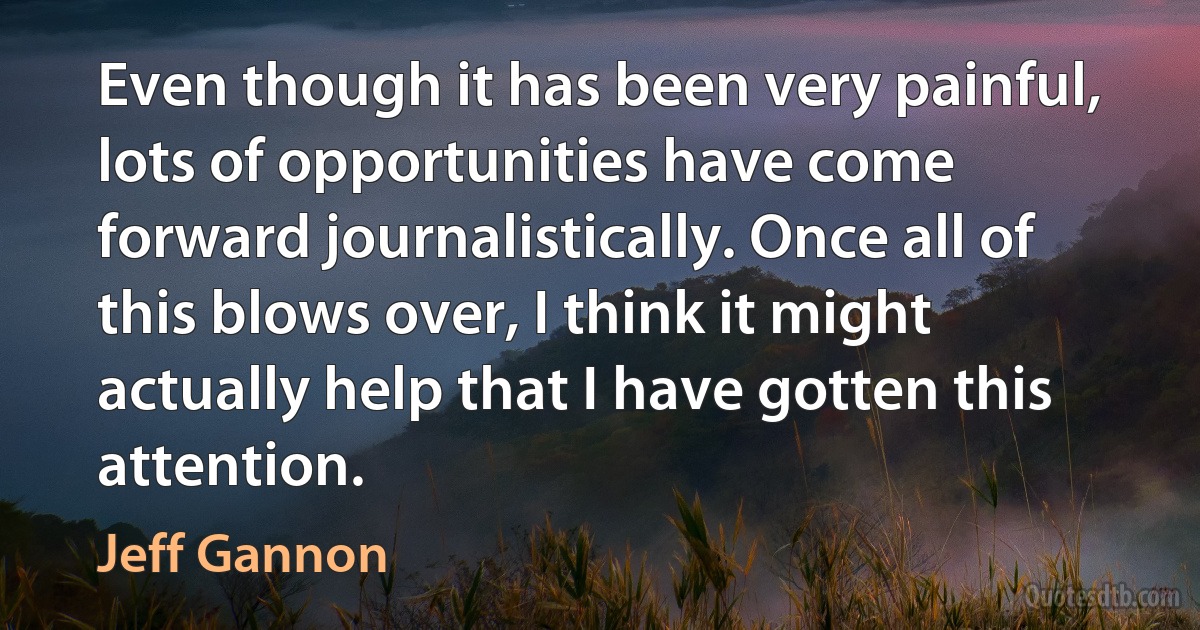 Even though it has been very painful, lots of opportunities have come forward journalistically. Once all of this blows over, I think it might actually help that I have gotten this attention. (Jeff Gannon)